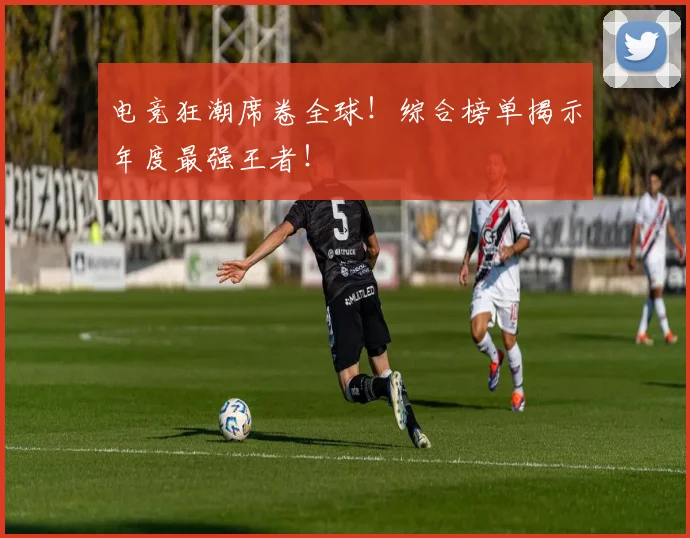 电竞狂潮席卷全球！综合榜单揭示年度最强王者！