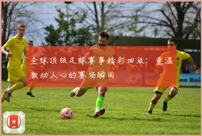全球顶级足球赛事精彩回放：重温激动人心的赛场瞬间