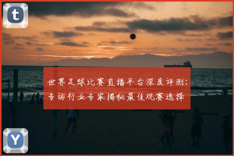 世界足球比赛直播平台深度评测：专访行业专家揭秘最佳观赛选择