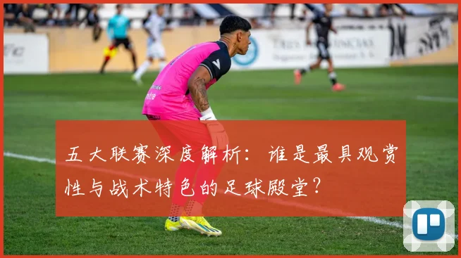 五大联赛深度解析：谁是最具观赏性与战术特色的足球殿堂？