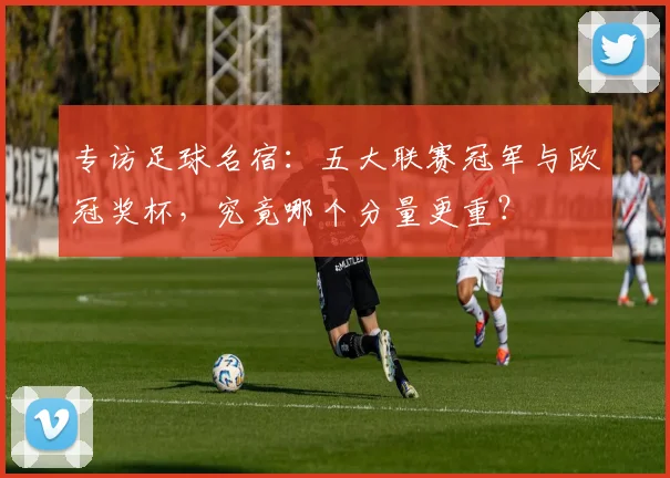专访足球名宿：五大联赛冠军与欧冠奖杯，究竟哪个分量更重？