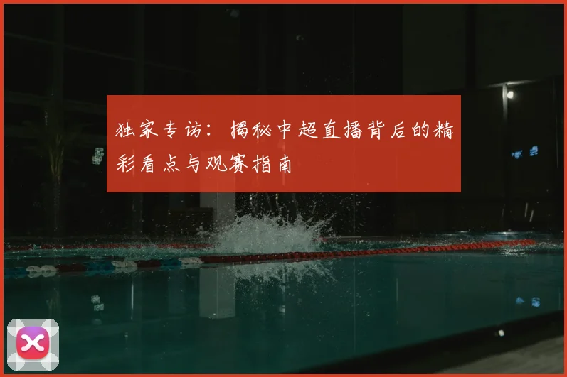 独家专访：揭秘中超直播背后的精彩看点与观赛指南