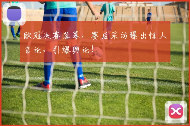 欧冠决赛落幕，赛后采访曝出惊人言论，引爆舆论！