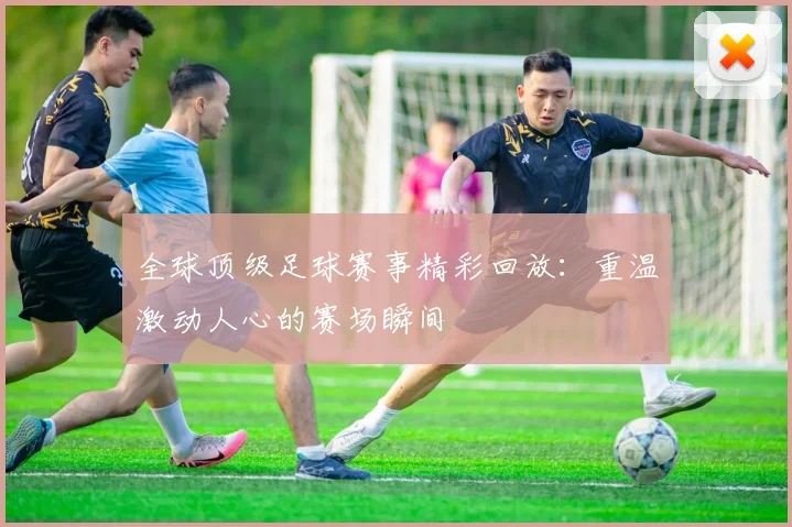 全球顶级足球赛事精彩回放：重温激动人心的赛场瞬间